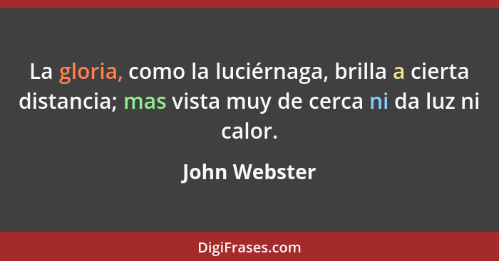 La gloria, como la luciérnaga, brilla a cierta distancia; mas vista muy de cerca ni da luz ni calor.... - John Webster