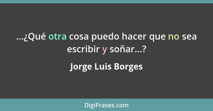 ...¿Qué otra cosa puedo hacer que no sea escribir y soñar...?... - Jorge Luis Borges