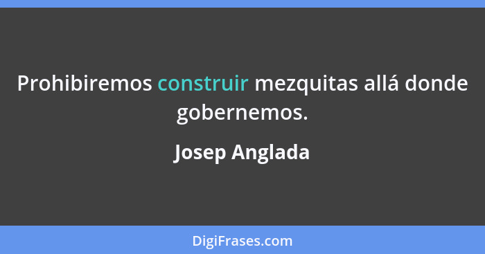 Prohibiremos construir mezquitas allá donde gobernemos.... - Josep Anglada