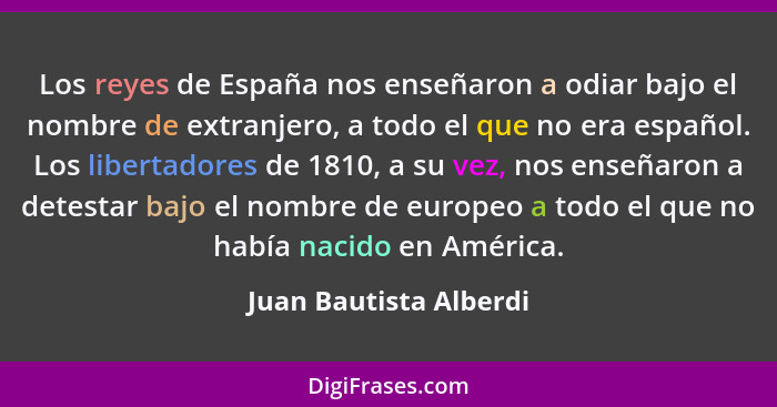 Los reyes de España nos enseñaron a odiar bajo el nombre de extranjero, a todo el que no era español. Los libertadores de 1810... - Juan Bautista Alberdi