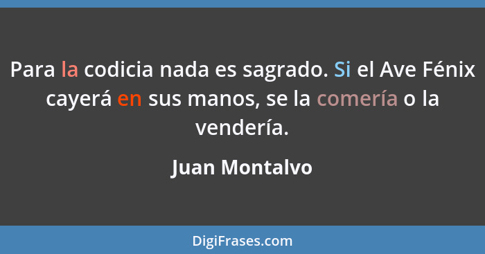 Para la codicia nada es sagrado. Si el Ave Fénix cayerá en sus manos, se la comería o la vendería.... - Juan Montalvo