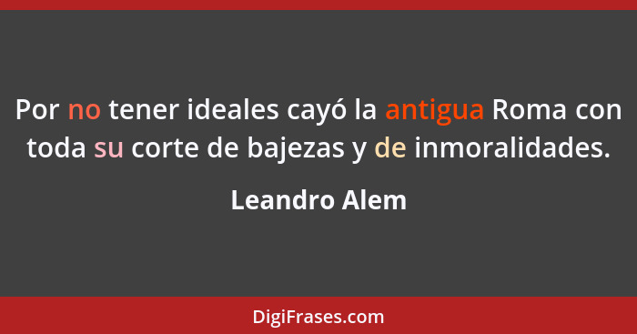 Por no tener ideales cayó la antigua Roma con toda su corte de bajezas y de inmoralidades.... - Leandro Alem