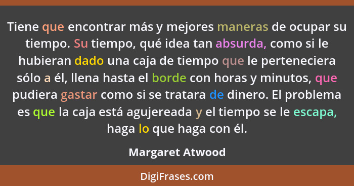 Tiene que encontrar más y mejores maneras de ocupar su tiempo. Su tiempo, qué idea tan absurda, como si le hubieran dado una caja de... - Margaret Atwood