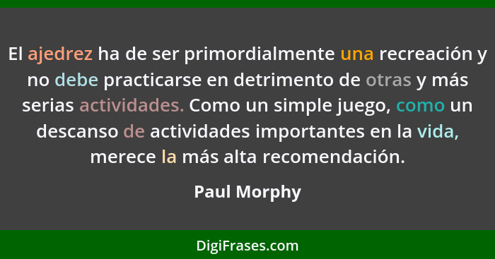 El ajedrez ha de ser primordialmente una recreación y no debe practicarse en detrimento de otras y más serias actividades. Como un simpl... - Paul Morphy