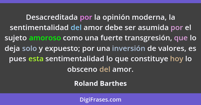 Desacreditada por la opinión moderna, la sentimentalidad del amor debe ser asumida por el sujeto amoroso como una fuerte transgresión... - Roland Barthes