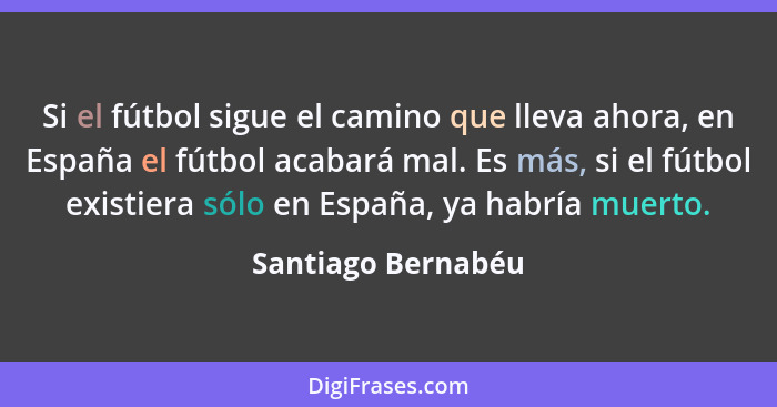 Si el fútbol sigue el camino que lleva ahora, en España el fútbol acabará mal. Es más, si el fútbol existiera sólo en España, ya h... - Santiago Bernabéu