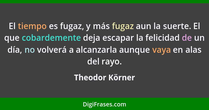 El tiempo es fugaz, y más fugaz aun la suerte. El que cobardemente deja escapar la felicidad de un día, no volverá a alcanzarla aunqu... - Theodor Körner