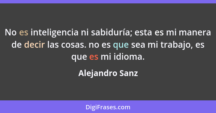 No es inteligencia ni sabiduría; esta es mi manera de decir las cosas. no es que sea mi trabajo, es que es mi idioma.... - Alejandro Sanz