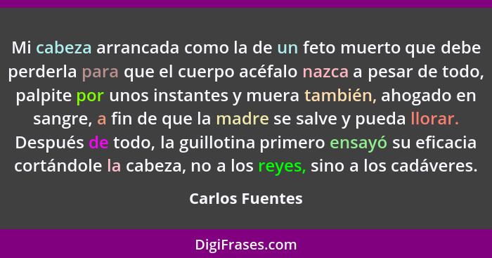 Mi cabeza arrancada como la de un feto muerto que debe perderla para que el cuerpo acéfalo nazca a pesar de todo, palpite por unos in... - Carlos Fuentes