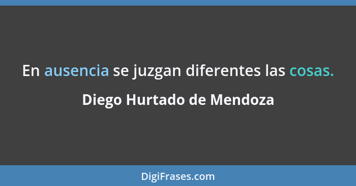 En ausencia se juzgan diferentes las cosas.... - Diego Hurtado de Mendoza