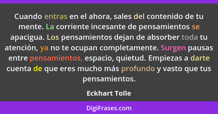 Cuando entras en el ahora, sales del contenido de tu mente. La corriente incesante de pensamientos se apacigua. Los pensamientos dejan... - Eckhart Tolle