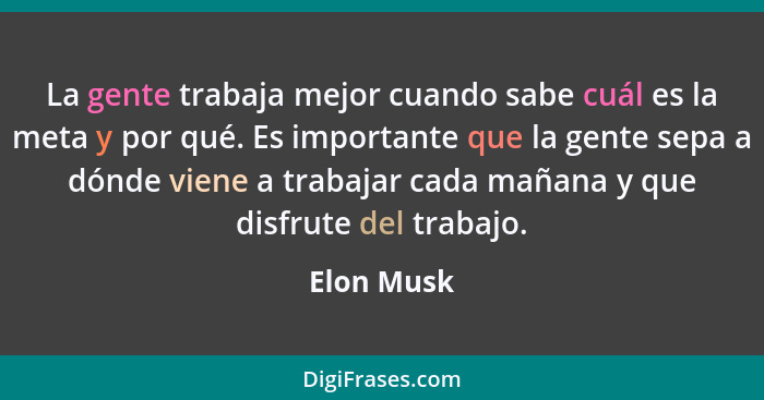 La gente trabaja mejor cuando sabe cuál es la meta y por qué. Es importante que la gente sepa a dónde viene a trabajar cada mañana y que d... - Elon Musk