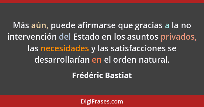 Más aún, puede afirmarse que gracias a la no intervención del Estado en los asuntos privados, las necesidades y las satisfacciones... - Frédéric Bastiat