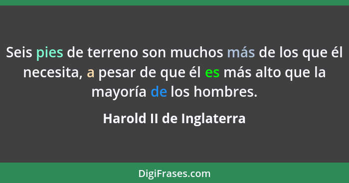 Seis pies de terreno son muchos más de los que él necesita, a pesar de que él es más alto que la mayoría de los hombres.... - Harold II de Inglaterra