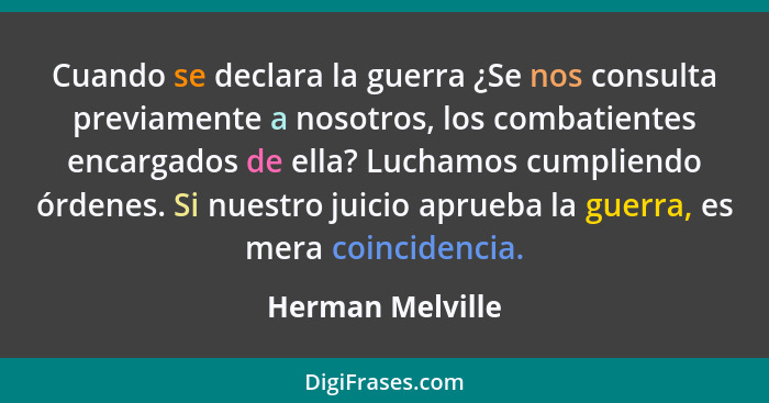 Cuando se declara la guerra ¿Se nos consulta previamente a nosotros, los combatientes encargados de ella? Luchamos cumpliendo órdene... - Herman Melville