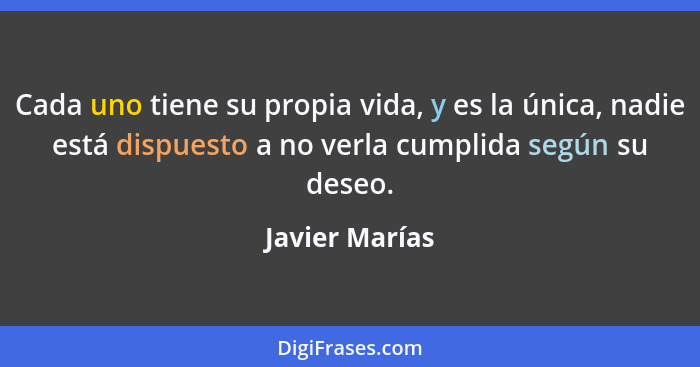 Cada uno tiene su propia vida, y es la única, nadie está dispuesto a no verla cumplida según su deseo.... - Javier Marías