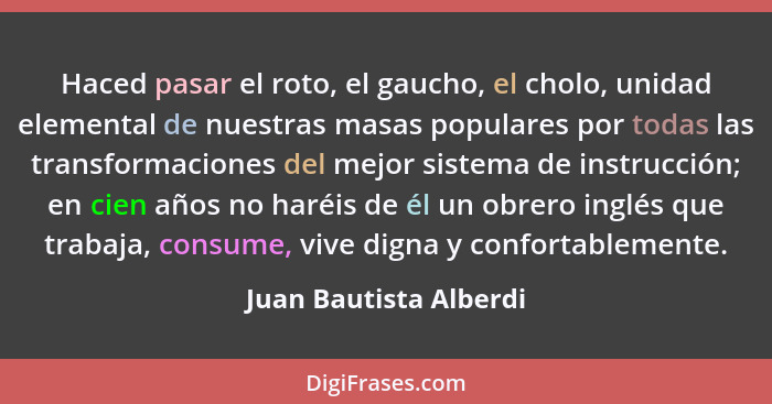 Haced pasar el roto, el gaucho, el cholo, unidad elemental de nuestras masas populares por todas las transformaciones del mejo... - Juan Bautista Alberdi