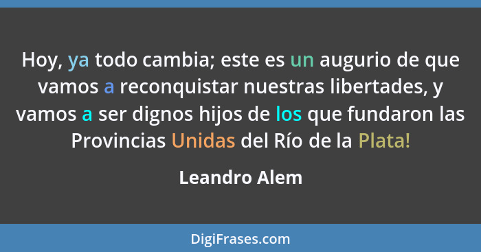 Hoy, ya todo cambia; este es un augurio de que vamos a reconquistar nuestras libertades, y vamos a ser dignos hijos de los que fundaron... - Leandro Alem