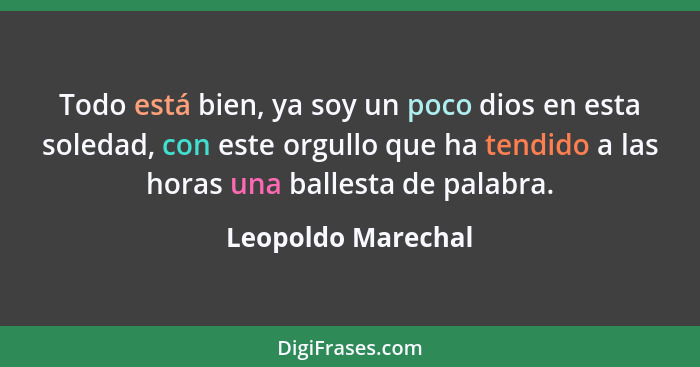 Todo está bien, ya soy un poco dios en esta soledad, con este orgullo que ha tendido a las horas una ballesta de palabra.... - Leopoldo Marechal