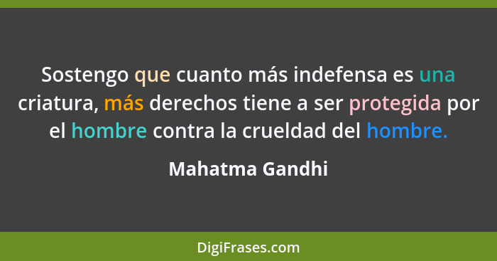 Sostengo que cuanto más indefensa es una criatura, más derechos tiene a ser protegida por el hombre contra la crueldad del hombre.... - Mahatma Gandhi