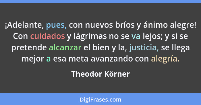 ¡Adelante, pues, con nuevos bríos y ánimo alegre! Con cuidados y lágrimas no se va lejos; y si se pretende alcanzar el bien y la, jus... - Theodor Körner