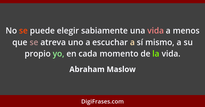 No se puede elegir sabiamente una vida a menos que se atreva uno a escuchar a sí mismo, a su propio yo, en cada momento de la vida.... - Abraham Maslow