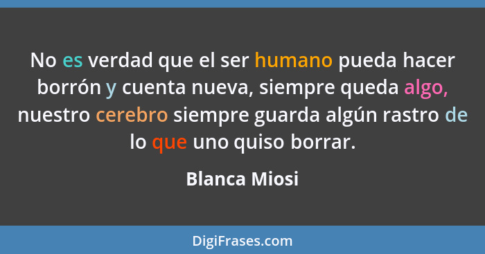 No es verdad que el ser humano pueda hacer borrón y cuenta nueva, siempre queda algo, nuestro cerebro siempre guarda algún rastro de lo... - Blanca Miosi