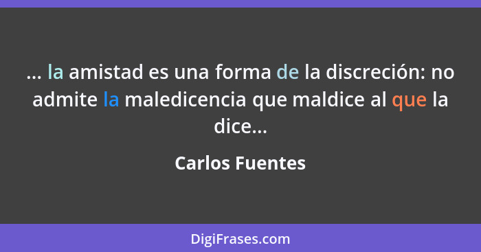 ... la amistad es una forma de la discreción: no admite la maledicencia que maldice al que la dice...... - Carlos Fuentes