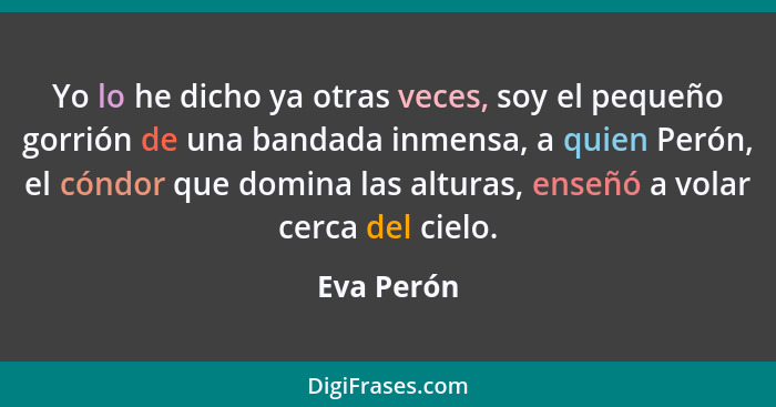 Yo lo he dicho ya otras veces, soy el pequeño gorrión de una bandada inmensa, a quien Perón, el cóndor que domina las alturas, enseñó a vo... - Eva Perón