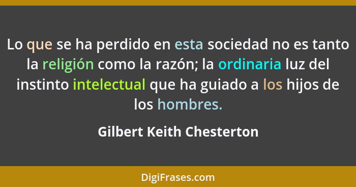 Lo que se ha perdido en esta sociedad no es tanto la religión como la razón; la ordinaria luz del instinto intelectual que... - Gilbert Keith Chesterton