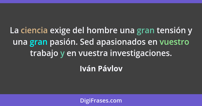 La ciencia exige del hombre una gran tensión y una gran pasión. Sed apasionados en vuestro trabajo y en vuestra investigaciones.... - Iván Pávlov