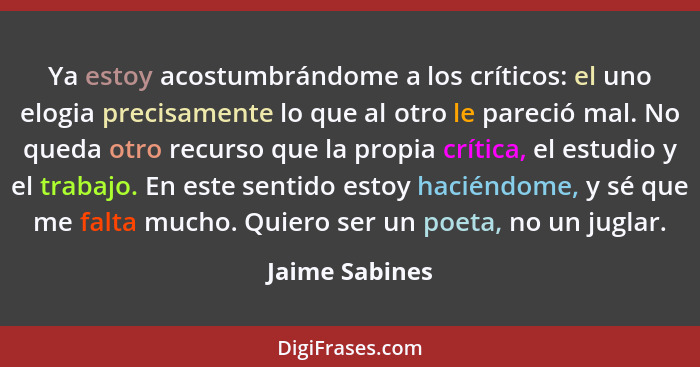 Ya estoy acostumbrándome a los críticos: el uno elogia precisamente lo que al otro le pareció mal. No queda otro recurso que la propia... - Jaime Sabines