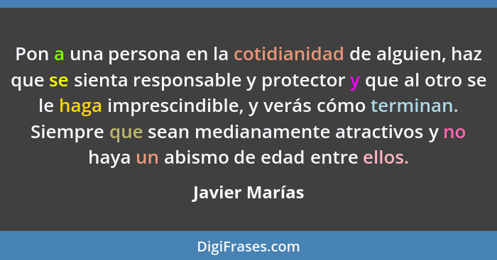 Pon a una persona en la cotidianidad de alguien, haz que se sienta responsable y protector y que al otro se le haga imprescindible, y... - Javier Marías