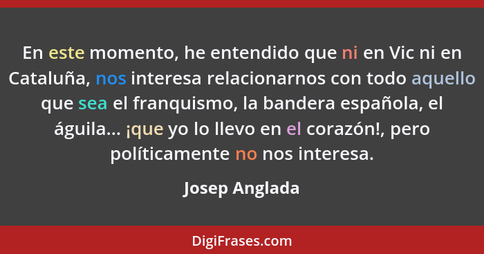 En este momento, he entendido que ni en Vic ni en Cataluña, nos interesa relacionarnos con todo aquello que sea el franquismo, la band... - Josep Anglada