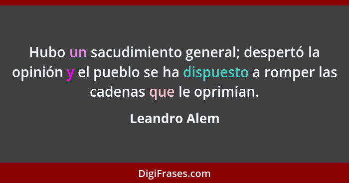 Hubo un sacudimiento general; despertó la opinión y el pueblo se ha dispuesto a romper las cadenas que le oprimían.... - Leandro Alem