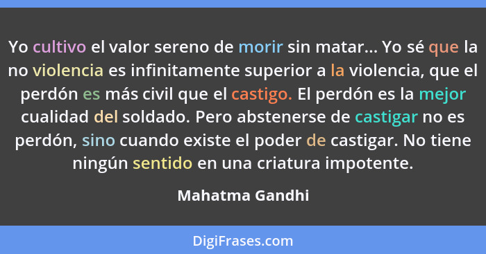 Yo cultivo el valor sereno de morir sin matar... Yo sé que la no violencia es infinitamente superior a la violencia, que el perdón es... - Mahatma Gandhi