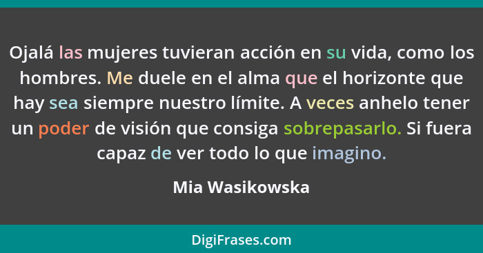 Ojalá las mujeres tuvieran acción en su vida, como los hombres. Me duele en el alma que el horizonte que hay sea siempre nuestro lími... - Mia Wasikowska