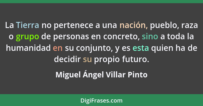 La Tierra no pertenece a una nación, pueblo, raza o grupo de personas en concreto, sino a toda la humanidad en su conjunto... - Miguel Ángel Villar Pinto