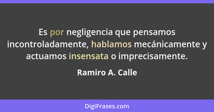 Es por negligencia que pensamos incontroladamente, hablamos mecánicamente y actuamos insensata o imprecisamente.... - Ramiro A. Calle