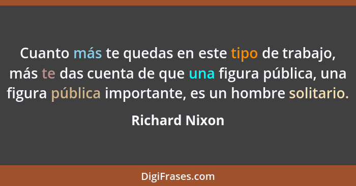 Cuanto más te quedas en este tipo de trabajo, más te das cuenta de que una figura pública, una figura pública importante, es un hombre... - Richard Nixon