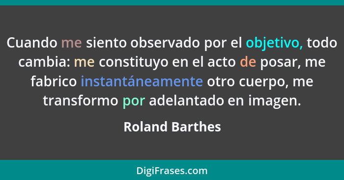 Cuando me siento observado por el objetivo, todo cambia: me constituyo en el acto de posar, me fabrico instantáneamente otro cuerpo,... - Roland Barthes