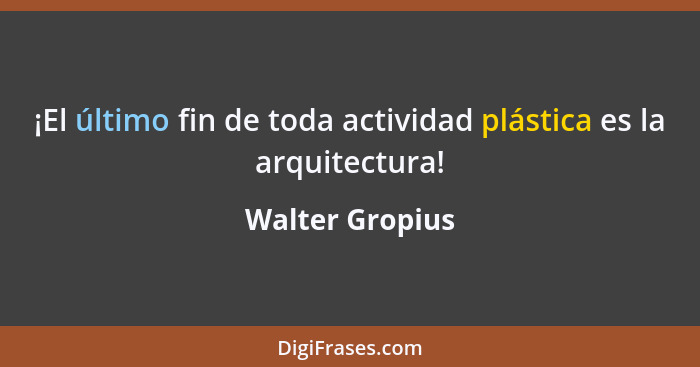 ¡El último fin de toda actividad plástica es la arquitectura!... - Walter Gropius