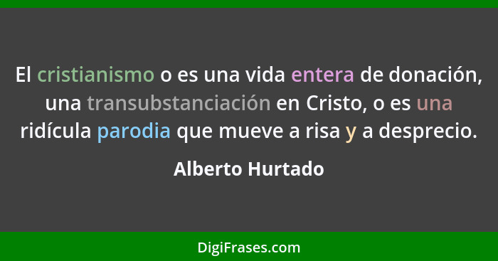 El cristianismo o es una vida entera de donación, una transubstanciación en Cristo, o es una ridícula parodia que mueve a risa y a d... - Alberto Hurtado