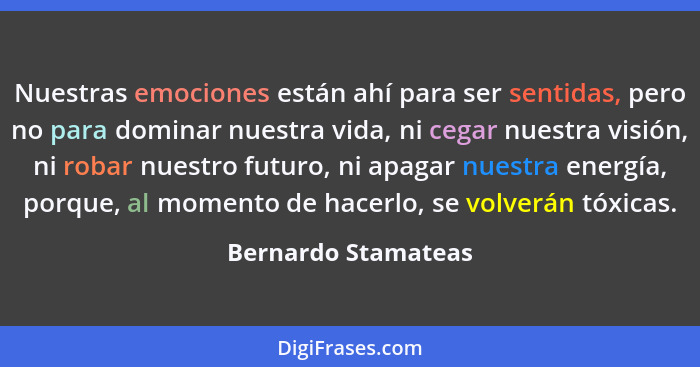 Nuestras emociones están ahí para ser sentidas, pero no para dominar nuestra vida, ni cegar nuestra visión, ni robar nuestro futu... - Bernardo Stamateas