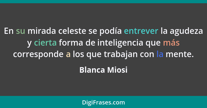 En su mirada celeste se podía entrever la agudeza y cierta forma de inteligencia que más corresponde a los que trabajan con la mente.... - Blanca Miosi