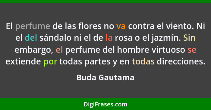 El perfume de las flores no va contra el viento. Ni el del sándalo ni el de la rosa o el jazmín. Sin embargo, el perfume del hombre vir... - Buda Gautama