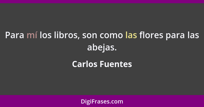 Para mí los libros, son como las flores para las abejas.... - Carlos Fuentes