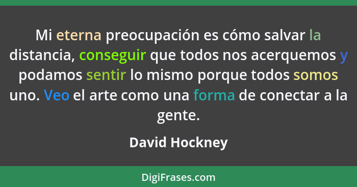 Mi eterna preocupación es cómo salvar la distancia, conseguir que todos nos acerquemos y podamos sentir lo mismo porque todos somos un... - David Hockney