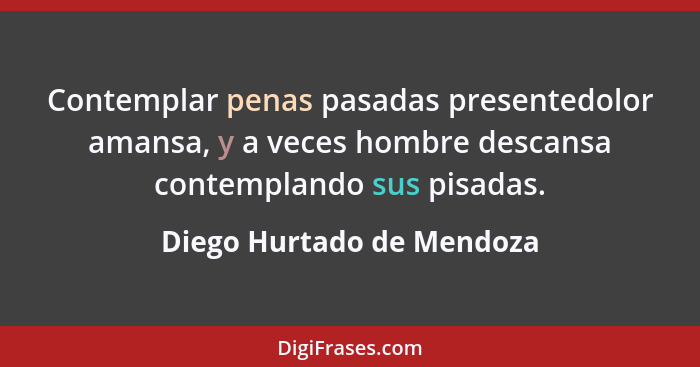 Contemplar penas pasadas presentedolor amansa, y a veces hombre descansa contemplando sus pisadas.... - Diego Hurtado de Mendoza