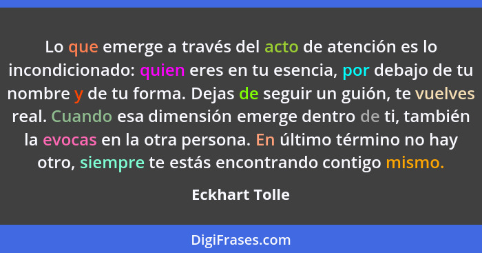 Lo que emerge a través del acto de atención es lo incondicionado: quien eres en tu esencia, por debajo de tu nombre y de tu forma. Dej... - Eckhart Tolle